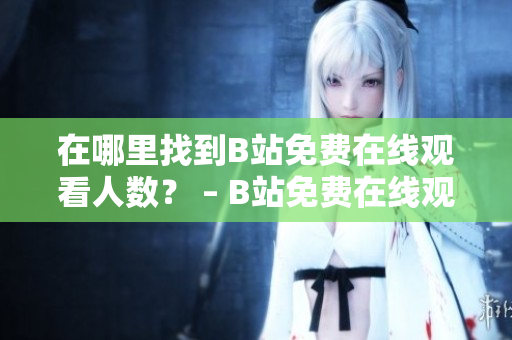 在哪里找到B站免費(fèi)在線觀看人數(shù)？ – B站免費(fèi)在線觀看人數(shù)查詢技巧分享
