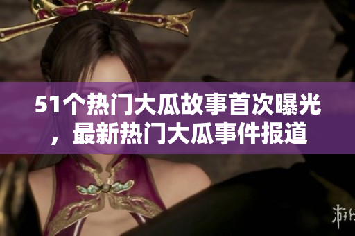 51個熱門大瓜故事首次曝光，最新熱門大瓜事件報道