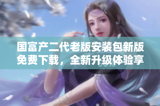 國富產(chǎn)二代老版安裝包新版免費(fèi)下載，全新升級(jí)體驗(yàn)享受