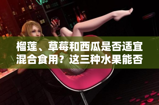 榴蓮、草莓和西瓜是否適宜混合食用？這三種水果能否相得益彰？