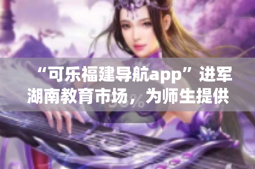“可樂福建導(dǎo)航app”進(jìn)軍湖南教育市場，為師生提供定制化導(dǎo)航服務(wù)