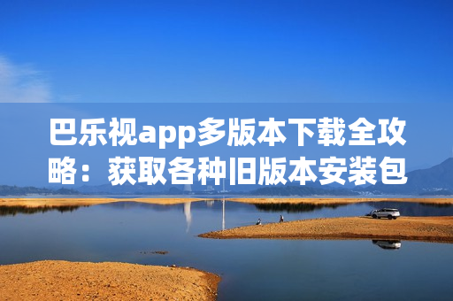 巴樂視app多版本下載全攻略：獲取各種舊版本安裝包、安全可靠下載，方便兼容不同設(shè)備需求
