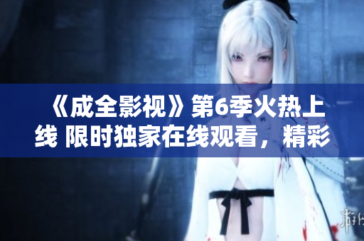 《成全影視》第6季火熱上線 限時(shí)獨(dú)家在線觀看，精彩劇情不容錯(cuò)過