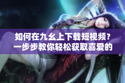 如何在九幺上下載短視頻？一步步教你輕松獲取喜愛的視頻