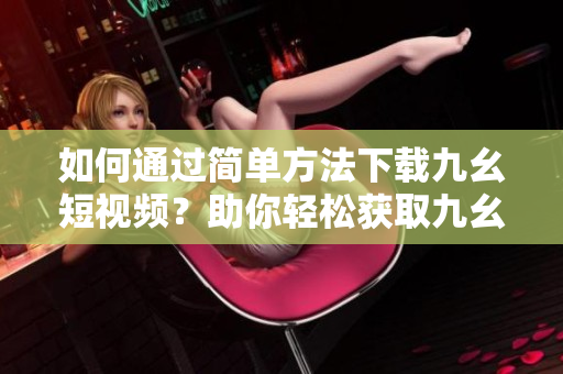 如何通過簡單方法下載九幺短視頻？助你輕松獲取九幺視頻的下載技巧