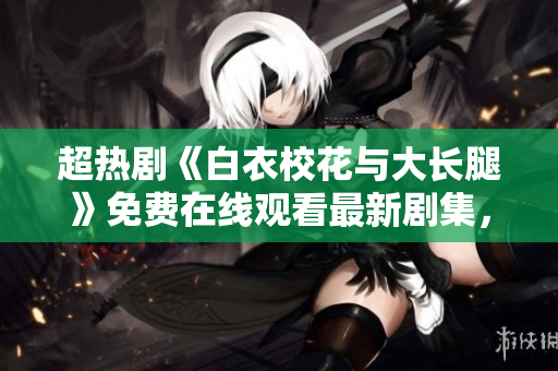 超熱劇《白衣?；ㄅc大長腿》免費在線觀看最新劇集，快戳！
