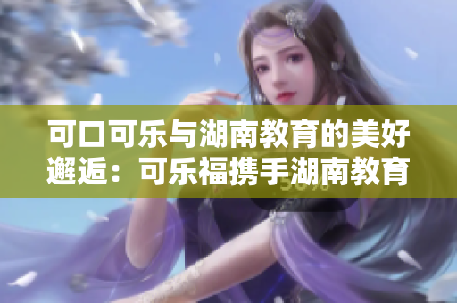 可口可樂與湖南教育的美好邂逅：可樂福攜手湖南教育，共譜新篇章