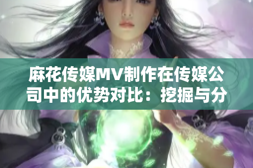 麻花傳媒MV制作在傳媒公司中的優(yōu)勢對比：挖掘與分析