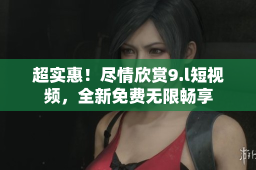 超實(shí)惠！盡情欣賞9.l短視頻，全新免費(fèi)無限暢享
