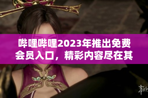 嗶哩嗶哩2023年推出免費會員入口，精彩內容盡在其中