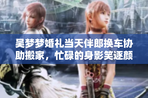 吳夢夢婚禮當(dāng)天伴郎換車協(xié)助搬家，忙碌的身影笑逐顏開