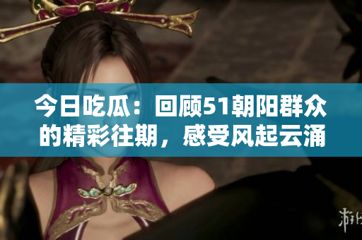 今日吃瓜：回顧51朝陽群眾的精彩往期，感受風起云涌的時代變遷