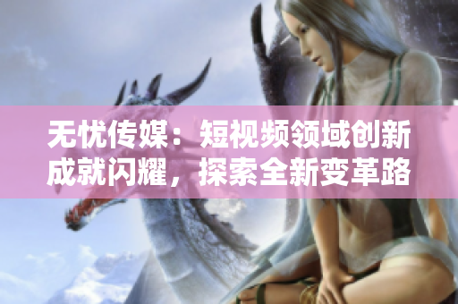 無憂傳媒：短視頻領(lǐng)域創(chuàng)新成就閃耀，探索全新變革路徑