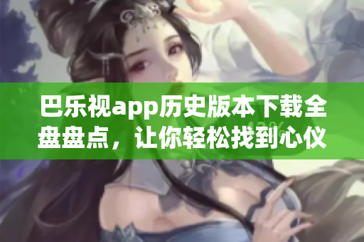 巴樂視app歷史版本下載全盤盤點，讓你輕松找到心儀版本