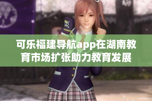 可樂福建導(dǎo)航app在湖南教育市場(chǎng)擴(kuò)張助力教育發(fā)展