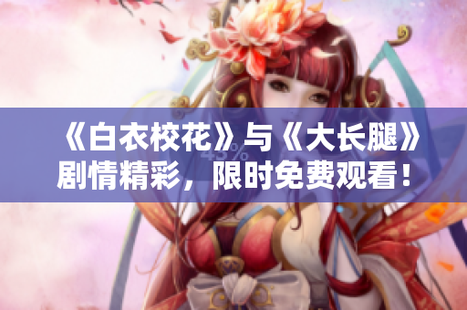 《白衣校花》與《大長腿》劇情精彩，限時免費觀看！