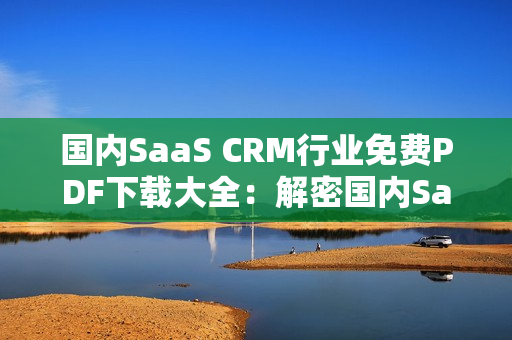 國內(nèi)SaaS CRM行業(yè)免費(fèi)PDF下載大全：解密國內(nèi)SaaS CRM行業(yè)PDF資源匯總