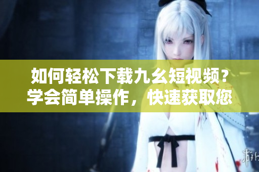 如何輕松下載九幺短視頻？學(xué)會(huì)簡單操作，快速獲取您想要的視頻內(nèi)容