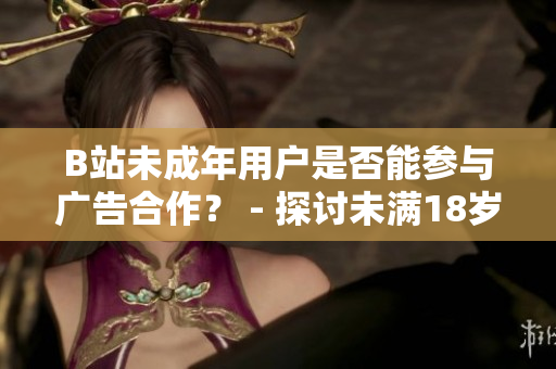 B站未成年用戶是否能參與廣告合作？ - 探討未滿18歲B站用戶是否能接廣告的規(guī)定