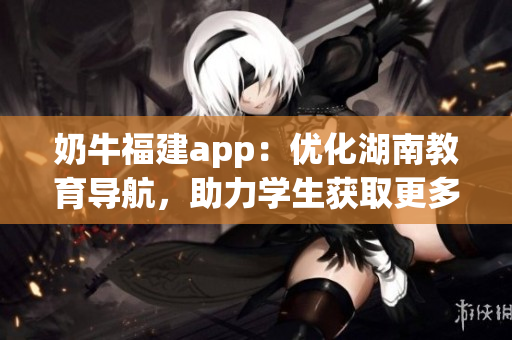 奶牛福建app：優(yōu)化湖南教育導(dǎo)航，助力學(xué)生獲取更多教育資源