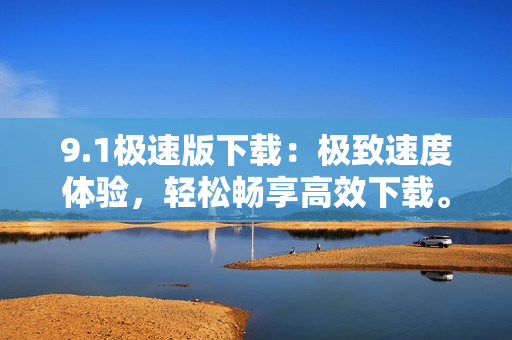 9.1極速版下載：極致速度體驗(yàn)，輕松暢享高效下載。