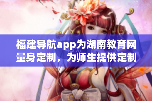福建導(dǎo)航app為湖南教育網(wǎng)量身定制，為師生提供定制化服務(wù)