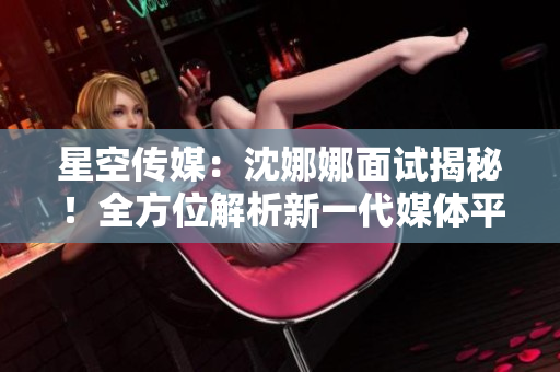 星空傳媒：沈娜娜面試揭秘！全方位解析新一代媒體平臺(tái)的創(chuàng)新功能