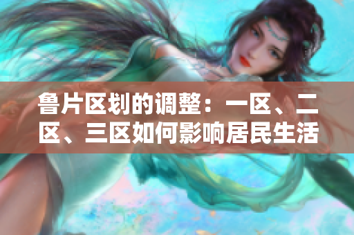 魯片區(qū)劃的調(diào)整：一區(qū)、二區(qū)、三區(qū)如何影響居民生活？