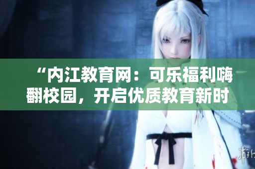 “內(nèi)江教育網(wǎng)：可樂福利嗨翻校園，開啟優(yōu)質(zhì)教育新時代！”