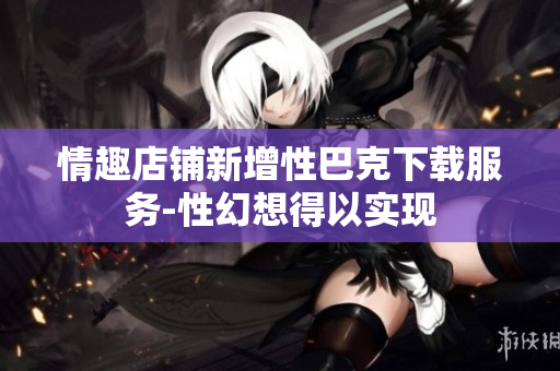 情趣店鋪新增性巴克下載服務(wù)-性幻想得以實現(xiàn)