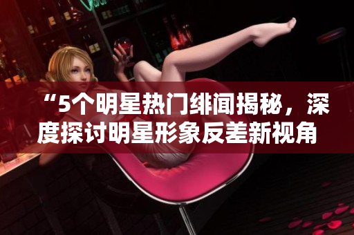 “5個明星熱門緋聞揭秘，深度探討明星形象反差新視角”