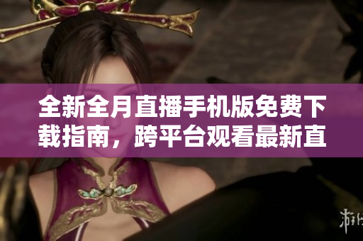 全新全月直播手機版免費下載指南，跨平臺觀看最新直播資源