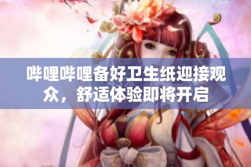 嗶哩嗶哩備好衛(wèi)生紙迎接觀眾，舒適體驗即將開啟