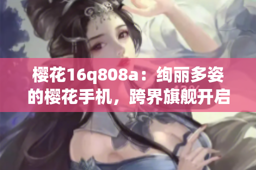 櫻花16q808a：絢麗多姿的櫻花手機(jī)，跨界旗艦開啟新時代