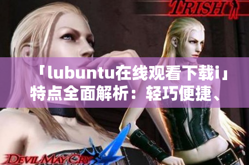 「lubuntu在線觀看下載i」特點全面解析：輕巧便捷、穩(wěn)定高效、豐富應(yīng)用資源