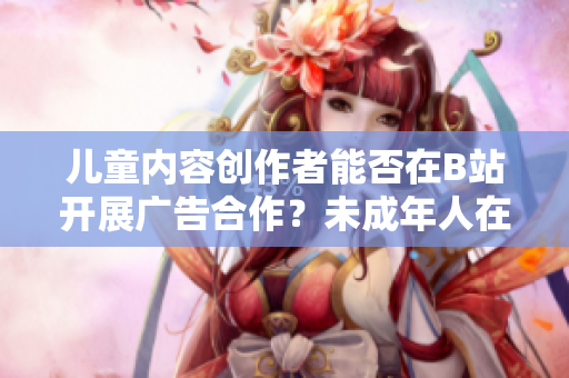 兒童內(nèi)容創(chuàng)作者能否在B站開展廣告合作？未成年人在B站能否接廣告？