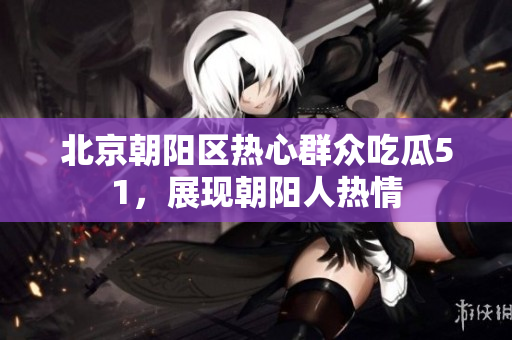 北京朝陽區(qū)熱心群眾吃瓜51，展現(xiàn)朝陽人熱情
