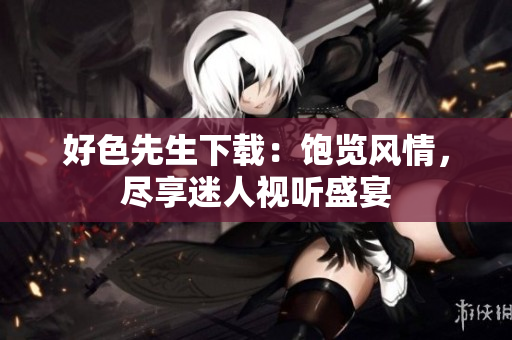 好色先生下載：飽覽風(fēng)情，盡享迷人視聽盛宴