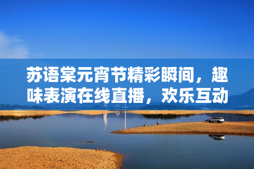 蘇語棠元宵節(jié)精彩瞬間，趣味表演在線直播，歡樂互動等你來！