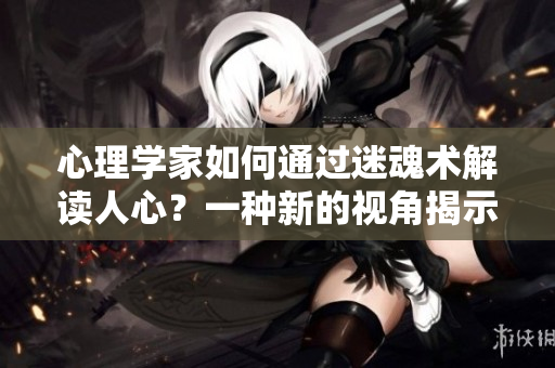 心理學(xué)家如何通過迷魂術(shù)解讀人心？一種新的視角揭示人心內(nèi)在的秘密