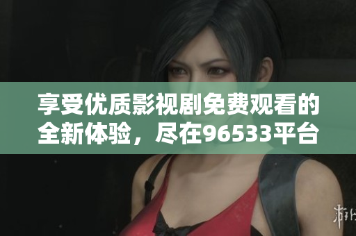 享受優(yōu)質(zhì)影視劇免費(fèi)觀看的全新體驗(yàn)，盡在96533平臺(tái)