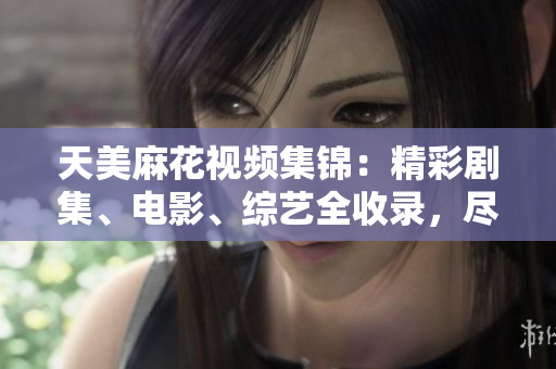 天美麻花視頻集錦：精彩劇集、電影、綜藝全收錄，盡在這里觀看