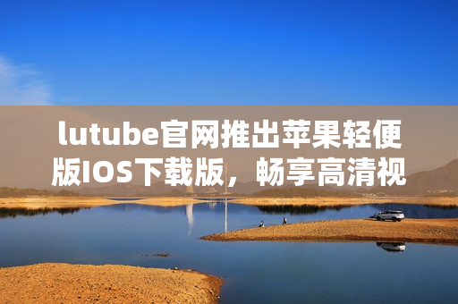 lutube官網(wǎng)推出蘋果輕便版IOS下載版，暢享高清視頻看片新體驗(yàn)