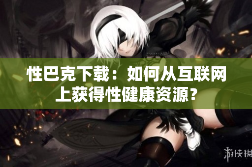 性巴克下載：如何從互聯(lián)網(wǎng)上獲得性健康資源？