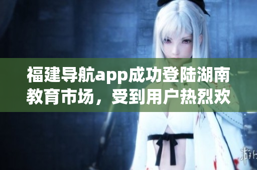 福建導(dǎo)航app成功登陸湖南教育市場，受到用戶熱烈歡迎