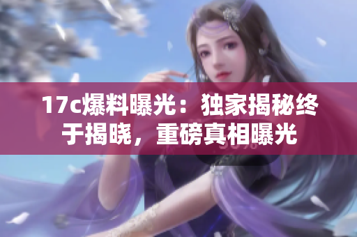 17c爆料曝光：獨(dú)家揭秘終于揭曉，重磅真相曝光