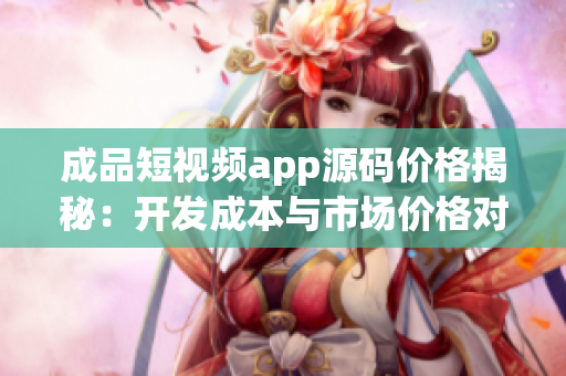 成品短視頻app源碼價(jià)格揭秘：開發(fā)成本與市場價(jià)格對(duì)比真相大揭秘