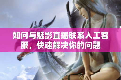 如何與魅影直播聯(lián)系人工客服，快速解決你的問題