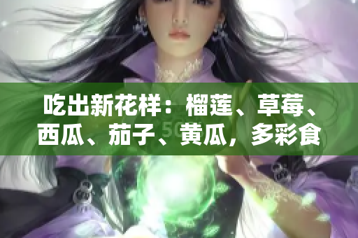 吃出新花樣：榴蓮、草莓、西瓜、茄子、黃瓜，多彩食材的美食探索
