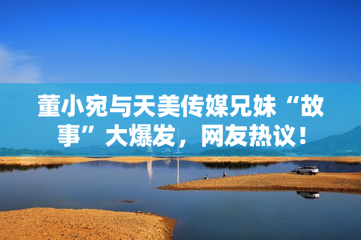 董小宛與天美傳媒兄妹“故事”大爆發(fā)，網(wǎng)友熱議！